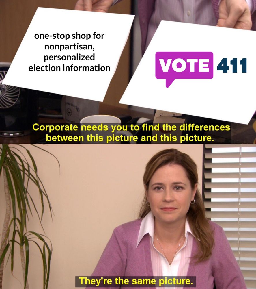 (Meme from The Office)
1. one-stop shop for nonpartisan, personalized election information
2. VOTE411.org
Off-camera: "Corporate needs you to find the differences between this picture and this picture."
Pam: "They're the same picture."