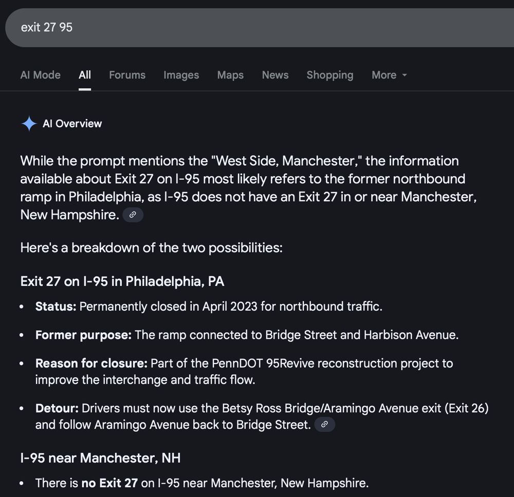 Google search for "exit 27 95". The first result is an AI Overview that reads:

"While the prompt mentions the "West Side, Manchester," the information available about Exit 27 on I-95 most likely refers to the former northbound ramp in Philadelphia, as I-95 does not have an Exit 27 in or near Manchester, New Hampshire. 
Here's a breakdown of the two possibilities:
Exit 27 on I-95 in Philadelphia, PA
Status: Permanently closed in April 2023 for northbound traffic.
Former purpose: The ramp connected to Bridge Street and Harbison Avenue.
Reason for closure: Part of the PennDOT 95Revive reconstruction project to improve the interchange and traffic flow.
Detour: Drivers must now use the Betsy Ross Bridge/Aramingo Avenue exit (Exit 26) and follow Aramingo Avenue back to Bridge Street. 
I-95 near Manchester, NH
There is no Exit 27 on I-95 near Manchester, New Hampshire."