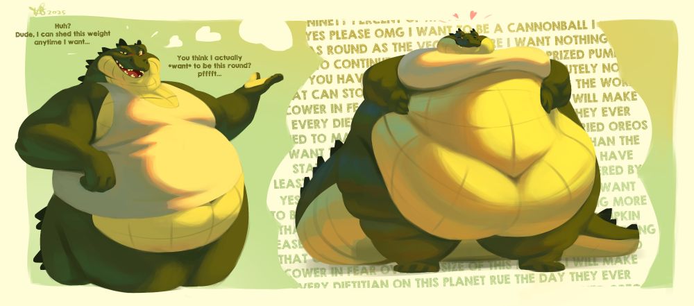 A heavyset alligator deceiving the viewer who is inquiring about their diet and eating habits. Trying not to reveal his secret that he intends to grow larger. A thought balloon emerging showing this ideal body image along with a description of rushed thoughts containing the following: ''YES YES PLEASE OMG I WANT TO BE A CANNONBALL I WANT
TO BE AS ROUND AS THE VEGAS SPHERE I WANT NOTHING MORE
THAN TO CONTINUE GROWING BIGGER LIKE A PRIZED PUMPKIN
PLEASE YOU HAVE TO UNDERSTAND THERE IS ABSOLUTELY NOTHING
THAT CAN STOP ME I WILL MAKE SALADS ACROSS THE WORLD
COWER IN FEAR OVER THE SIZE OF THIS MIDRIFF I WILL MAKE
EVERY DIETITIAN ON THIS PLANET RUE THE DAY THEY EVER
TRIED TO MAKE ANYONE EAT ANYTHING BUT DEEP FRIED OREOS
I WANT TO BE SO FAT MY BODY IS MORE MARBLED THAN THE 
STATUES SCULPTED BY THE OLD MASTERS I WANT TO HAVE
AT LEAST NINETY PERCENT OF MY PERIPHERAL VISION COVERED BY BULK''