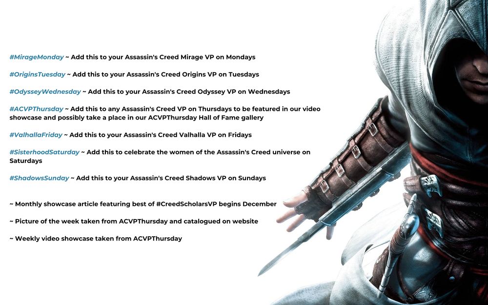 #MirageMonday ~ Add this to your Assassin's Creed Mirage VP on Mondays

#OriginsTuesday ~ Add this to your Assassin's Creed Origins VP on Tuesdays

#OdysseyWednesday ~ Add this to your Assassin's Creed Odyssey VP on Wednesdays

#ACVPThursday ~ Add this to any Assassin's Creed VP on Thursdays to be featured in our video showcase and possibly take a place in our ACVPThursday Hall of Fame gallery

#ValhallaFriday ~ Add this to your Assassin's Creed Valhalla VP on Fridays

#SisterhoodSaturday ~ Add this to celebrate the women of the Assassin's Creed universe on Saturdays 

#ShadowsSunday ~ Add this to your Assassin's Creed Shadows VP on Sundays


~ Monthly showcase article featuring best of #CreedScholarsVP begins December 

~ Picture of the week taken from ACVPThursday and catalogued on website

~ Weekly video showcase taken from ACVPThursday