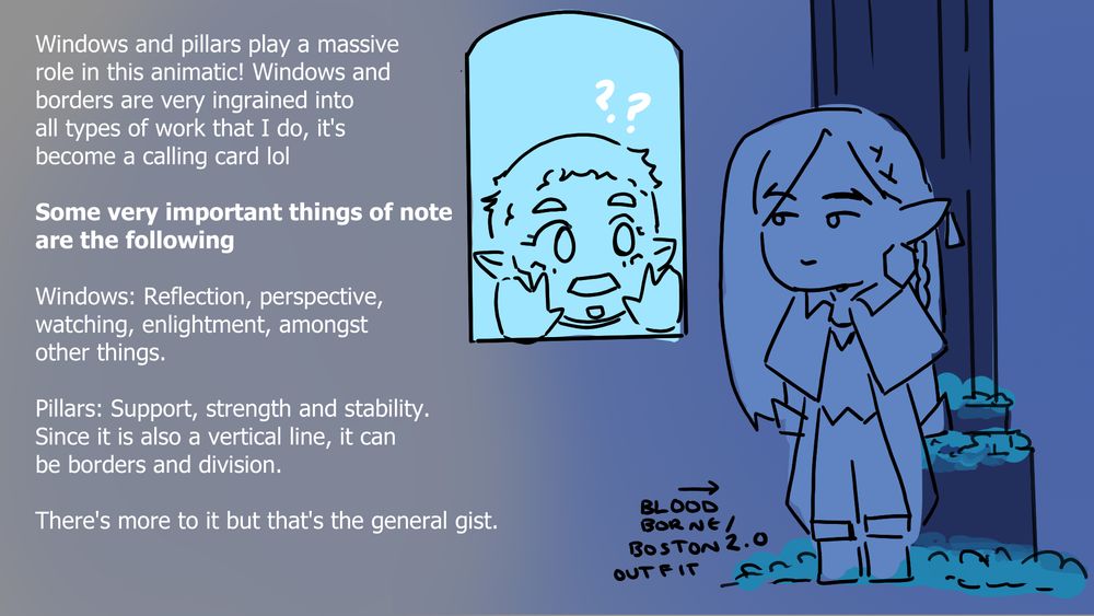 pic on the right includes olrox standing next to a pillar in a mixed combo between his bloodborne design + boston design and mizrak looking through a window

TEXT: Windows and pillars play a massive
role in this animatic! Windows and 
borders are very ingrained into
all types of work that I do, it's
become a calling card lol

Some very important things of note
are the following

Windows: Reflection, perspective, 
watching, enlightment, amongst 
other things.

Pillars: Support, strength and stability.
Since it is also a vertical line, it can
be borders and division.

There's more to it but that's the general gist.