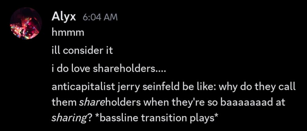 discord message from Alyx:
"hmmm
ill consider it
i do love shareholders....
anticapitalist jerry seinfeld be like: why do they call them *share*holders when they're so baaaaaaad at *sharing*? *bassline transition plays*