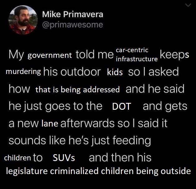 edit of feeding stray cats to coyotes meme reading:
"my government told me car-centric infrastructure keeps murdering his outdoor kids so i asked how that is being addressed and he said he just goes to the DOT and gets a new lane afterwards so i said it sounds like he's just feeding children to SUVs and then his legislature criminalized children being outside"