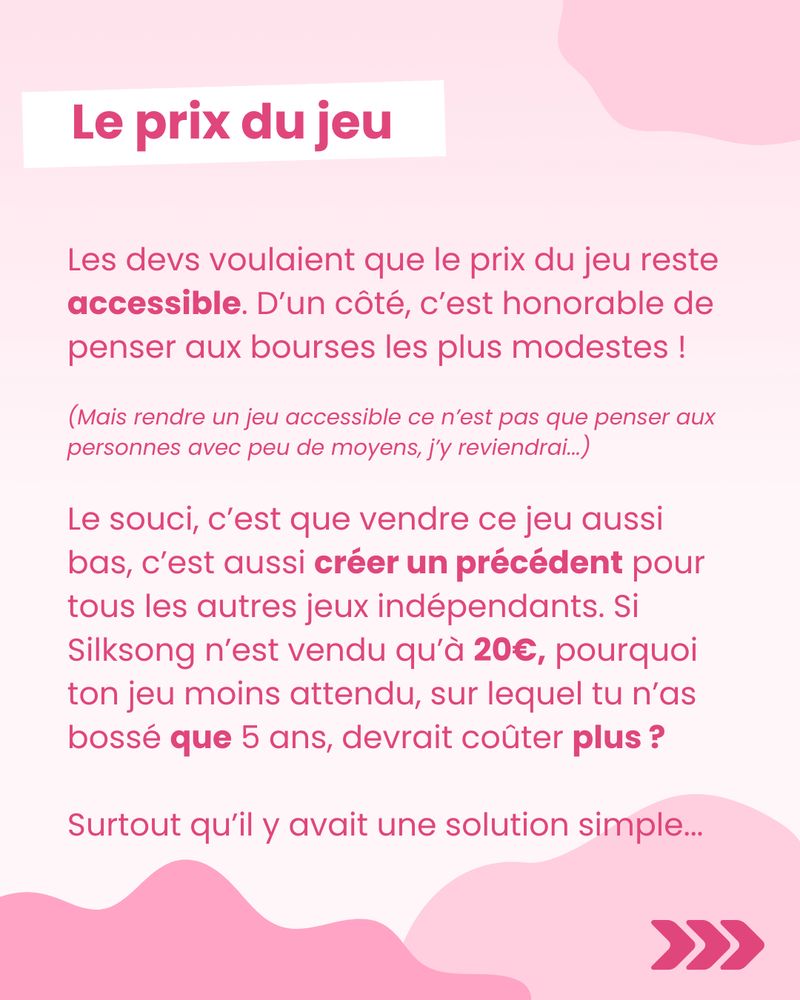 Le prix du jeu

Les devs voulaient que le prix du jeu reste accessible. D’un côté, c’est honorable de penser aux bourses les plus modestes !

(Mais rendre un jeu accessible ce n’est pas que penser aux personnes avec peu de moyens, j’y reviendrai...)

Le souci, c’est que vendre ce jeu aussi bas, c’est aussi créer un précédent pour tous les autres jeux indépendants. Si Silksong n’est vendu qu’à 20€, pourquoi ton jeu moins attendu, sur lequel tu n’as bossé que 5 ans, devrait coûter plus ?

Surtout qu’il y avait une solution simple...