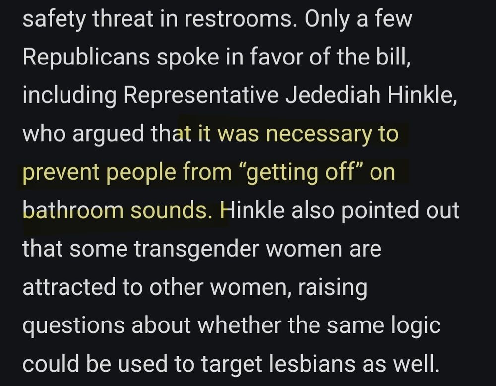 White text on a black background from the text version of Reed's reporting described below. The text reads:
Only a few Republicans spoke in favor of the bill, including Representative Jedediah Hinkle, who argued that it was necessary to prevent people from “getting off” on bathroom sounds. Hinkle also pointed out that some transgender women are attracted to other women, raising questions about whether the same logic could be used to target lesbians as well.
The phrase "it was necessary to prevent people from getting off on bathroom sounds" is highlighted poorly in yellow.