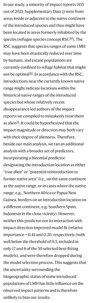 In our study, a minority of impact reports (455 out of 2021, Supplementary Data 1) were from areas inside or adjacent to the native continent of the introduced species and thus might have been located in areas formerly inhabited by the species (refugee species concept RSC49). The RSC suggests that species ranges of some LMH may have been drastically reduced over time by humans, and extant populations are currently confined to refuge habitat that might not be optimal50. In accordance with the RSC, introductions near the currently known native range might indicate locations within the historical native ranges of the introduced species but whose relatively recent disappearance led authors of the impact reports we compiled to mistakenly treat them as alien51. It could be hypothesized that the impact magnitude or direction may both vary with their degree of alienness. Therefore, beside our main analysis, we ran an additional analysis with a broader set of predictors, incorporating a binomial predictor designating the introduction location as either “true alien” or “potential reintroduction to former native area” (i.e., on the same continent as the native range, or in cases where the native range, e.g., Northern Africa or Papua New Guinea, borders on an introduction location on a different continent, e.g. Southern Spain, Indonesia in the close vicinity). However, neither this predictor nor its interaction with impact direction improved model fit (relative importance = 0.41 and 0.20, respectively, both well below the threshold of 0.5, included in only 17 and 8 of the 30 selected best-fitting models), and were therefore dropped during the model selection process. This suggests that the uncertainty surrounding the biogeographic status of some introduced populations of LMH has little influence on the observed impact patterns and is therefore unlikely to bias our results.