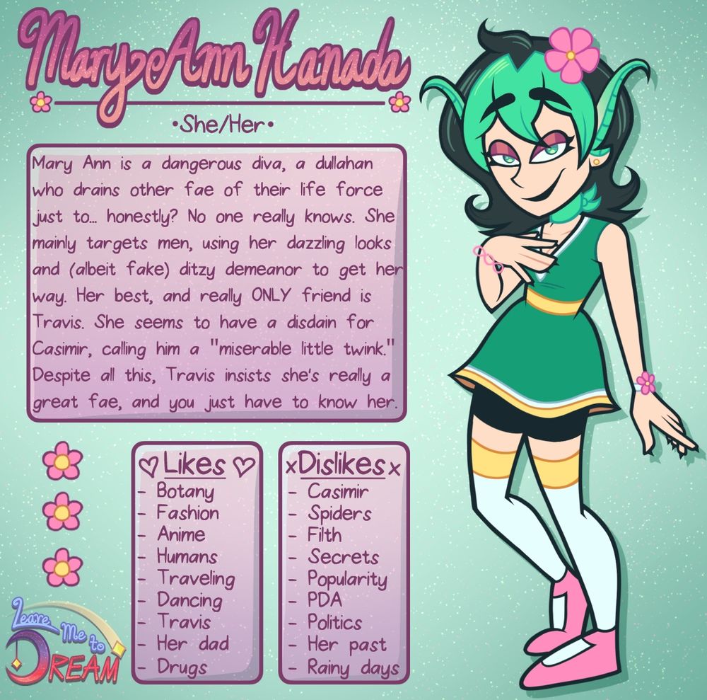On the right is a fairy girl with fair skin and shoulder length black hair. Her hair is parted with two tufts on each side of her face and a tuft in the middle. Her bangs are light green. She has long pointed ears that curve down and turn light green at the tips. She has a flower in her hair with 5 pink petals and a yellow center. Her eyes are light green. She is wearing dark pink eyeshadow and black lipstick. Her eyes are half-lidded as she looks towards the viewer with a smirk. 

She has a light green ribbon tied around her neck. She is wearing a short, dark green dress with a v-neck collar. Around the v-neck is a thin white band. There is a yellow band around the mid torso, and the edge of the dress has yellow and white bands around it. She has black mid-thigh shorts on underneath the dress, along with white thigh high stockings with a yellow band around the top. She has on pink Mary Jane shoes. She is also wearing a thin, chainlike pink bracelet on her right wrist and a white bracelet with a pink flower on her left wrist. On each finger, she has small, black claws. 

Her left arm is down and her right hand is resting on her chest. Her right leg is partially bent. 

At the top in pink, decorative handwritten text is her name: Mary Ann Hanada. Underneath in regular font are her pronous: She/Her

About: Mary Ann is a dangerous diva, a dullahan who drains other fae of their life force just to... honestly? No one really knows. She mainly targets men, using her dazzling looks and (albeit fake) ditzy demeanor to get her way. Her best, and really ONLY friend is Travis. She seems to have a disdain for Casimir, calling him a "miserable little twink." Despite all this, Travis insists she's a great fae, and you just have to know her. 

Likes: Botany, Fashion, Anime, Humans, Traveling, Dancing, Travis, Her Dad, Drugs 

Dislikes: Casimir, Spiders, Filth, Secrets, Popularity, PDA, Politics, Her past, Rainy Days. 

The background is green with faint pink and yellow stars.