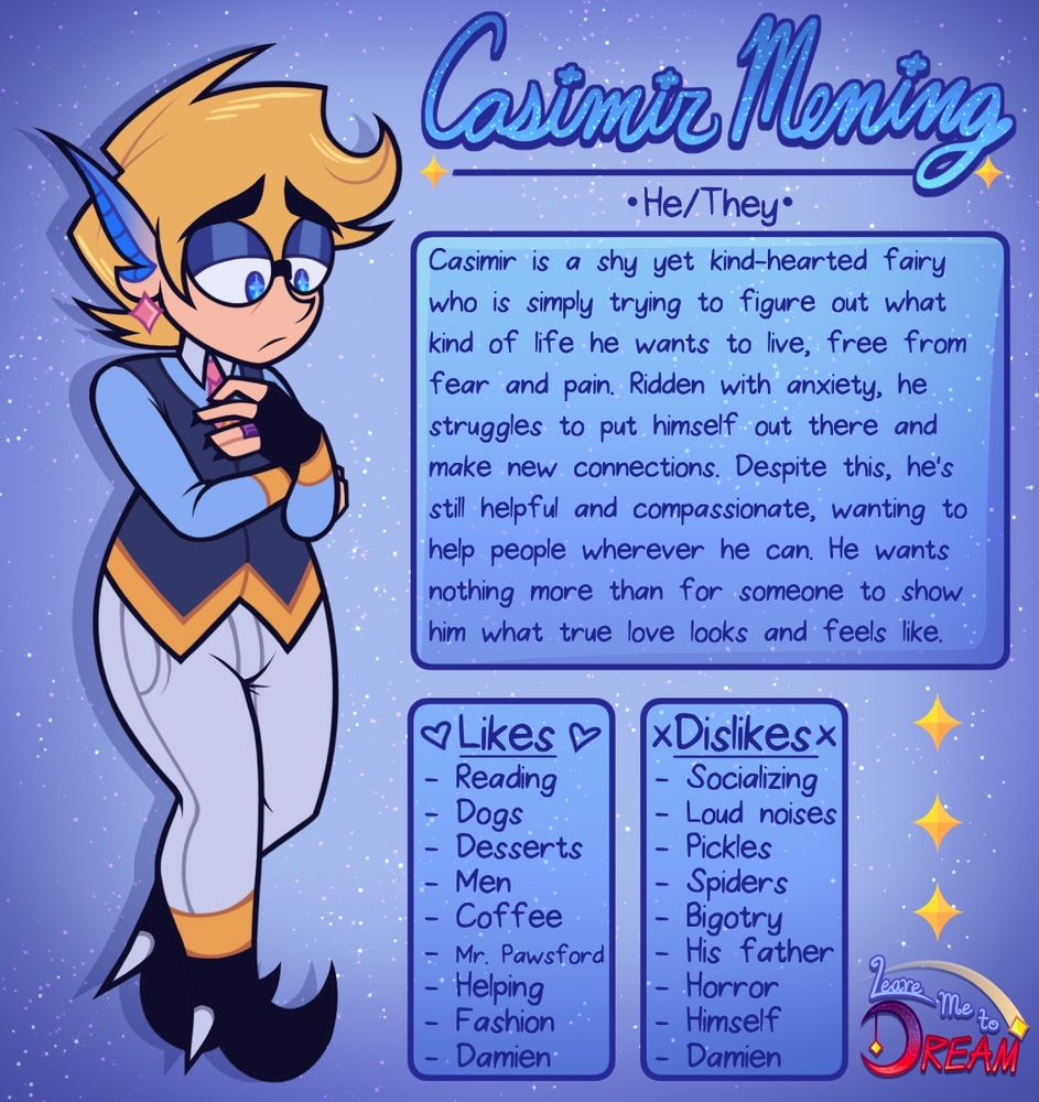 On the left is a cartoon character with medium length blonde hair that forms a swoop at the top. He has pure blue eyes with bright cyan stars in the middle of the pupils. He has long, elf like ears with blue ridges on the inside and his ears transition from flesh colored to blue at the tips. He's wearing glasses, a long sleeve light blue shirt with yellow cuffs and a white collar, a dark blue waist coat with yellow accents, black fingerless gloves and high heeled boots with white pointed heels, white skinny jeans, a pink tie, pink star earrings, and a purple promise ring on his left ring finger. 

On the right, in a decorative, cursive font is his name: Casimir Mening. Underneath his name are his pronouns: He/They. Under his pronouns is an about section in a blue box. It says: Casimir is a shy yet kind-hearted fairy who is simply trying to figure out what kind of life he wants to live, free from fear and pain. Ridden with anxiety, he struggles to put himself out there and make new connections. Despite this, he's still helpful and compassionate, wanting to help people wherever he can. He wants nothing more than for someone to show him what true love looks and feels like. 

There is a Likes section that says: Reading, Dogs, Desserts, Men, Coffee, Mr. Pawsford, Helping, Fashion, Damien. 

There is a Dislikes section that says: Socializing, Loud noises, Pickles, Spiders, Bigotry, His father, Horror, Himself, Damien. 

In the bottom right corner are three decorative yellow 4-pointed stars in a vertical alignment that lead down to the logo of the show, titled Leave Me to Dream.  