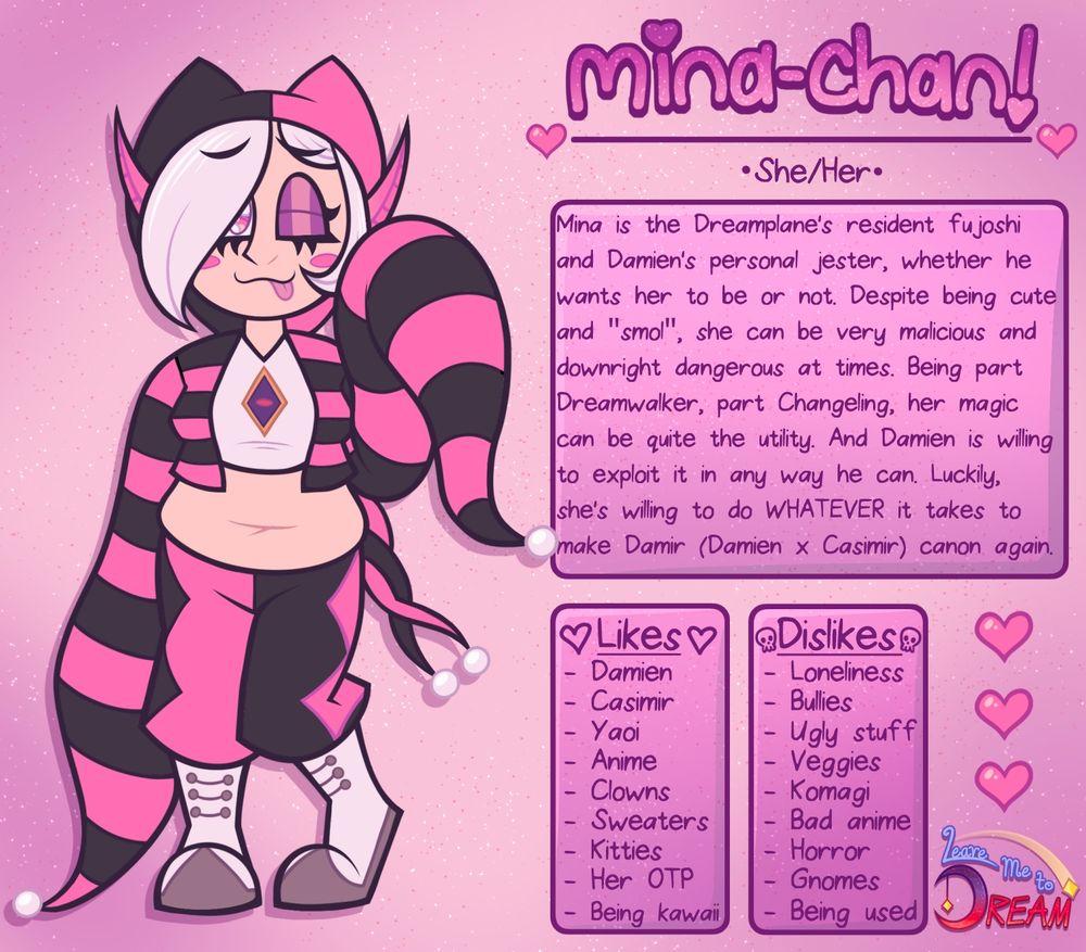 On the left is a fairy girl with a very unique appearance. She has a peachy skin tone. Her hair is white with her long bangs partially covering her right eye, and a long tuft of hair cups her left cheek. Her eyes are large and pink with white highlights. Her left eye is winking. She has a 3 mouth with a small pink tongue sticking out. She has pink circular blush marks on her cheeks. Her ears are long and pointed, sticking out from behind her bangs and hood. 

She is wearing a jester-like outfit with a hood. The hood has cat ear like protrusions on top and is pink on the left side and black on the other. She is wearing a short, unzipped crop jacket with pink and black stripes on both sides. The sleeves of the jacket are long and go down to the floor. They also have pink and black stripes, and have small white balls at the tips. Under the jacket is a white v-neck crop top with a purple eye design on it. Her midriff is showing, and she is chubby/plus size. 

She is wearing jester pants, which are black on the left side and pink on the right. There are two large 4-pointed stars on the sides of the pants, pink on the left and black on the right. She is wearing white boots with grey platforms and three sets of grey buttons in the front.  

In decorative pink, sparkly text is her name: Mina-chan! 

Pronouns: She/Her

About: Mina is the Dreamplane's resident fujoshi and Damien's personal jester, whether he wants her to be or not. Despite being cute and "smol", she can be very malicious and downright dangerous at times. Being part Dreamwalker, part Changeling, her magic can be quite the utility. And Damien is willing to exploit it in any way he can. Luckily, she's willing to do WHATEVER it takes to make Damir (Damien x Casimir) canon again. 

Likes: Damien, Casimir, Yaoi, Anime, Clowns, Sweaters, Kitties, Her OTP, Being kawaii. 

Dislikes: Loneliness, Bullies, Ugly stuff, Veggies, Komagi, Bad anime, Horror, Gnomes, Being used. 

The background is pink with yellow stars.