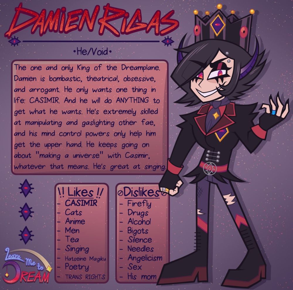 On the right is a drawing of a cartoon goth boy dressed like a king. He has black hair with long, sharp bangs swooped over his right eye and short hair spiked up in the back. His eyes are half lidded with blackish red eyeshadow, black eyeliner, and his irises are bright red. He has a pale skin tone and long ears pointed up to resemble devil horns. His ears transition from skin tone at the base to a royal purple towards the tips. 

He is wearing a black crown with yellow gems at the top and red eye-like gems on the sides with one big one with a gold rim, purple inside, and red pupil in the center. He has a silver eyebrow piercing on his left eyebrow. He's wearing a black jacket with spiked shoulders and sharp flairs at the waist, red cuffs, dark red lapels with red accents, a red belt with a silver eye belt buckle, silver buttons on the torso, and the same big eye pattern from his crown on the left pec. He has a red shirt, purple ascot with a yellow star pin, tattered purple pants with knee high goth boots. The goth boots have dark red heels, red tops, and black laces. He has black fingerless gloves with a gold ring on his middle finger and silver ring on his ring finger on his right hand, and a blue ring on his ring finger on his left hand.

In decorative all-caps handwritten text is his name: Damien Rigas, with the pronouns He/Void under. 

About: The one and only King of the Dreamplane. Damien is bombastic, theatrical, obsessive, and arrogant. He only wants one thing in life: CASIMIR. And he will do ANYTHING to get what he wants. He's extremely skilled at manipulating and gaslighting other fae, and his mind control powers only help him get the upper hand. He keeps going on about "making a universe" with Casimir, whatever that means. He's great at singing. 

Likes: CASIMIR, Cats, Anime, Men, Tea, Singing, Hatseine Magiku, Poetry, TRANS RIGHTS
Dislikes: Firefly, Drugs, Alcohol, Bigots, Silence, Needles, Angelicism, Sex, His mom. 

Bottom left: Leave Me to Dream logo