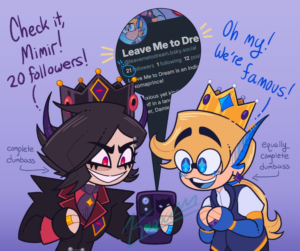 Two absolute dumbasses thinking they're famous because their Bluesky account hit 20 followers. 

The dumbass on the left has black hair with long bangs swept over his right eye. He has a tuft of hair on the left side of his face, and the rest of his hair is spiked up in the back. He has long, pointed purple ears resembling devil horns. He has thick eyeliner on and his irises are bright red with no pupils. He's looking down confidently at his phone in his hand. 

He's wearing a black jacket with pointed shoulders and red cuffs. The jacket has dark red lapels with light red edges, an eye-like design on the chest with a gold border, purple sclera, and red iris. There are two linked silver buttons on the torso. He has a light red undershirt, purple ascot with a gold pin pinned in it, and black fingerless gloves. On his right middle finger is a gold ring and on his left ring finger is a blue promise ring. He has a metallic black crown atop his head with the same eye-like design, red, eye-like jewels around it, and yellow orb jewels on the points.

The dumbass on the right has long blond hair tied neatly in a ponytail and his bangs swooped up. He's looking joyfully at the phone. He has long pointed ears that turn blue towards the tips with a purple star earring. He's wearing glasses and his eyes are bright blue with stars in his eyes. 

He has a dark blue waistcoat with a white undershirt, long blue fingerless gloves with gold accents, a gold crown with a large blue star gem and small white and purple gems on top and around the sides. His hands are clasped together with a purple promise ring on his left ring finger. 

Dumbass one is saying "Check it, Mimir! 20 followers!" Dumbass two is saying "Oh my, we're famous!" 

In a bubble, it shows the phone screen, which has the Bluesky profile of Leave Me to Dream with 21 followers circled. 

Next to the dumbasses on the left and right respectively, it says "complete dumbass" and "equally complete dumbass". 