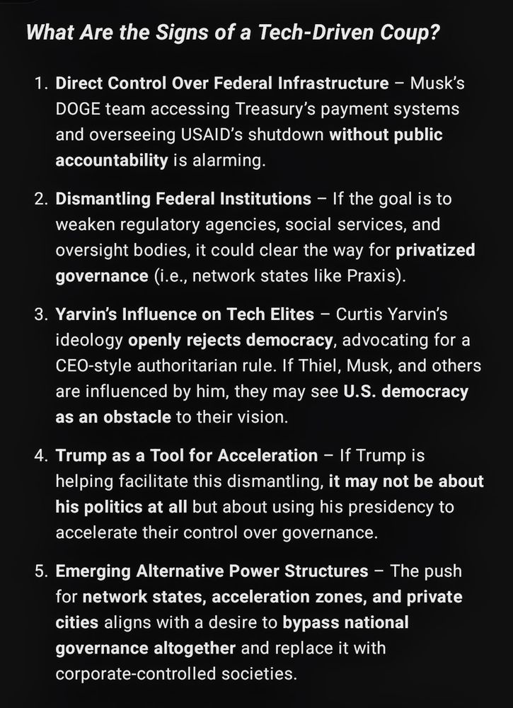 What Are the Signs of a Tech-Driven Coup?

1. Direct Control Over Federal Infrastructure – Musk’s DOGE team accessing Treasury’s payment systems and overseeing USAID’s shutdown without public accountability is alarming.


2. Dismantling Federal Institutions – If the goal is to weaken regulatory agencies, social services, and oversight bodies, it could clear the way for privatized governance (i.e., network states like Praxis).


3. Yarvin’s Influence on Tech Elites – Curtis Yarvin’s ideology openly rejects democracy, advocating for a CEO-style authoritarian rule. If Thiel, Musk, and others are influenced by him, they may see U.S. democracy as an obstacle to their vision.


4. Trump as a Tool for Acceleration – If Trump is helping facilitate this dismantling, it may not be about his politics at all but about using his presidency to accelerate their control over governance.


5. Emerging Alternative Power Structures – The push for network states, acceleration zones, and private cities aligns with a desire to bypass national governance altogether and replace it with corporate-controlled societies.
