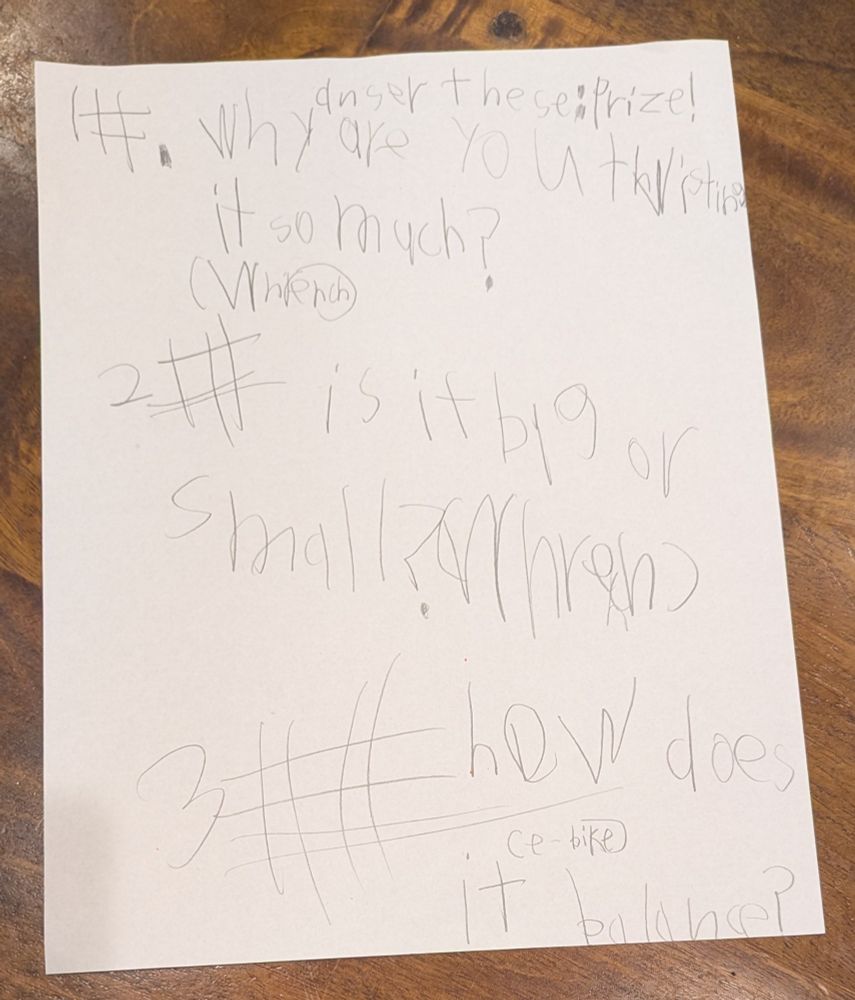 White paper on wood table,
child's handwriting in pencil.
answer these: prize
1#. Why are you twisting it so much? (wrench)
2# is it big or small? (wrench)
3# how does it (e-bike) balance?
Each hashtag has one more set of lines than the one above it because, you know, counting.