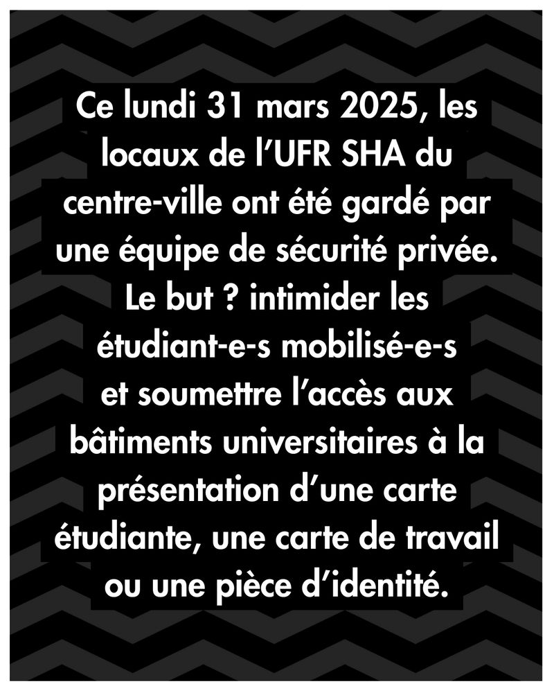 Ce lundi 31 mars 2025, les locaux de l’UFR SHA du centre-ville ont été gardé par une équipe de sécurité privée. Le but ? intimider les étudiant.es mobilisé.es et soumettre l’accès aux bâtiments universitaires à la présentation d’une carte étudiante, une carte de travail ou une pièce d’identité.
