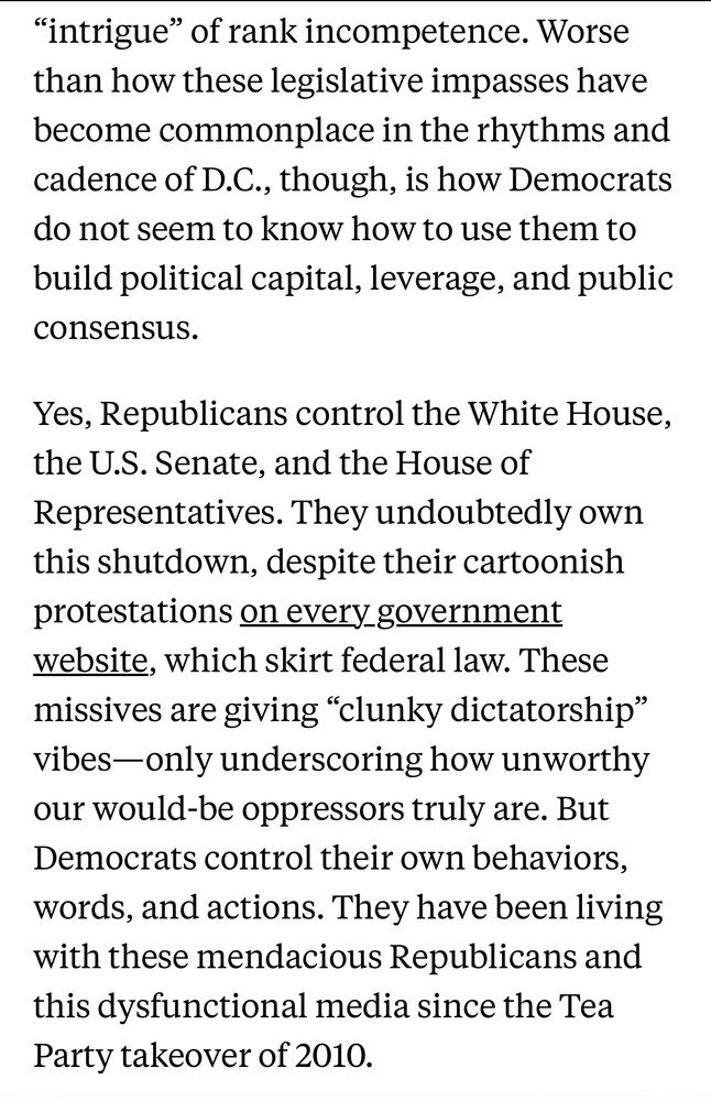 Worse than how these legislative impasses have become commonplace in the rhythms and cadence of D.C., though, is how Democrats do not seem to know how to use them to build political capital, leverage, and public consensus.
Yes, Republicans control the White House, the U.S. Senate, and the House of Representatives. They undoubtedly own this shutdown, despite their cartoonish protestations on every government website, which skirt federal law. These missives are giving "clunky dictatorship" vibes-only underscoring how unworthy our would-be oppressors truly are. But Democrats control their own behaviors, words, and actions. They have been living with these mendacious Republicans and this dysfunctional media since the Tea Party takeover of 2010.