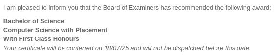 1am pleased to inform you that the Board of Examiners has recommended the following award:

Bachelor of Science
Computer Science with Placement With First Class Honours

Your certificate will be conferred on 18/07/25 and will not be dispatched before this date.