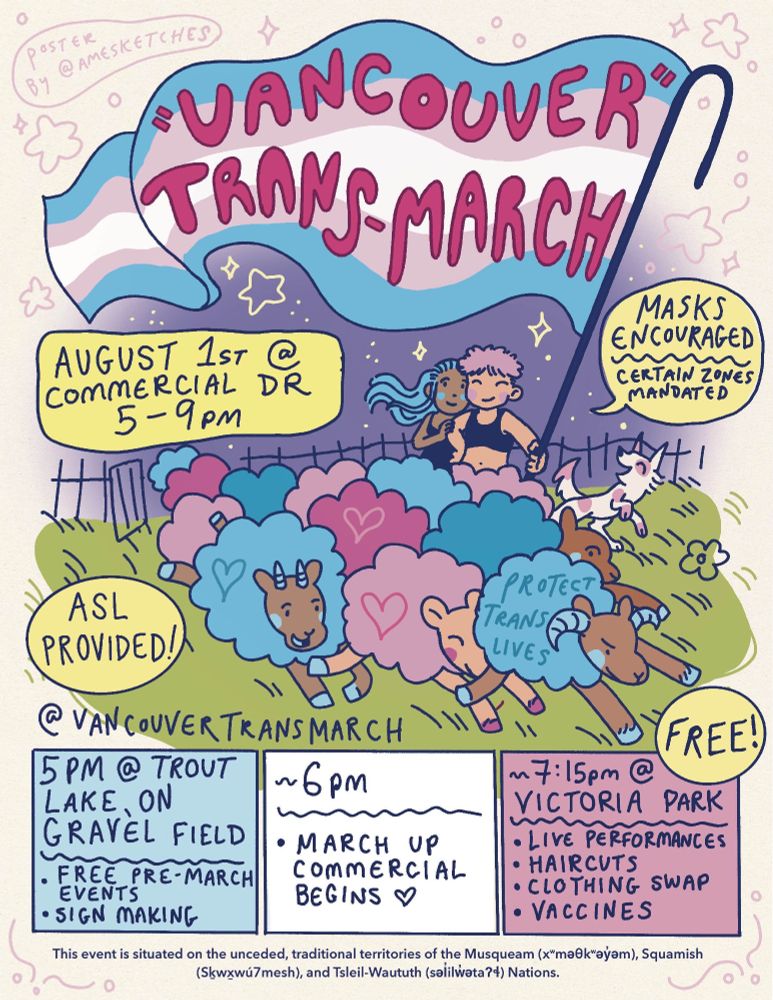 Two people stand and hold a giant trans flag billowing above them. Across the flag is written “Vancouver” Trans March. A flock of pink and blue sheep with a drawn heart on each run across a green grassy field beside and ahead of the people. A dog frolics beside them. A text bubble says “August 1st @ Commercial Drive 5-9pm.” Another bubble says “Masks Encouraged. Certain zones mandated.” Another says “ASL provided”. Along the bottom is @vancouvertransmarch. In a blue box text reads 5pm at Trout Lake on Gravel Field (near community center parking lot) Free pre March speeches and sign making. In a white box it says “around 6pm March up Commercial”. In a pink box it says “around 7:15pm at Victoria Park Live performances, haircuts, clothing swap, vaccines.” At the very bottom of the poster it says: “This event is situated on the unceded, traditional territories of the Musqueam (x"ma®k"ayem), Squamish (Skwxwú7mesh), and Tsleil-Waututh (salilweta?4) Nations.”