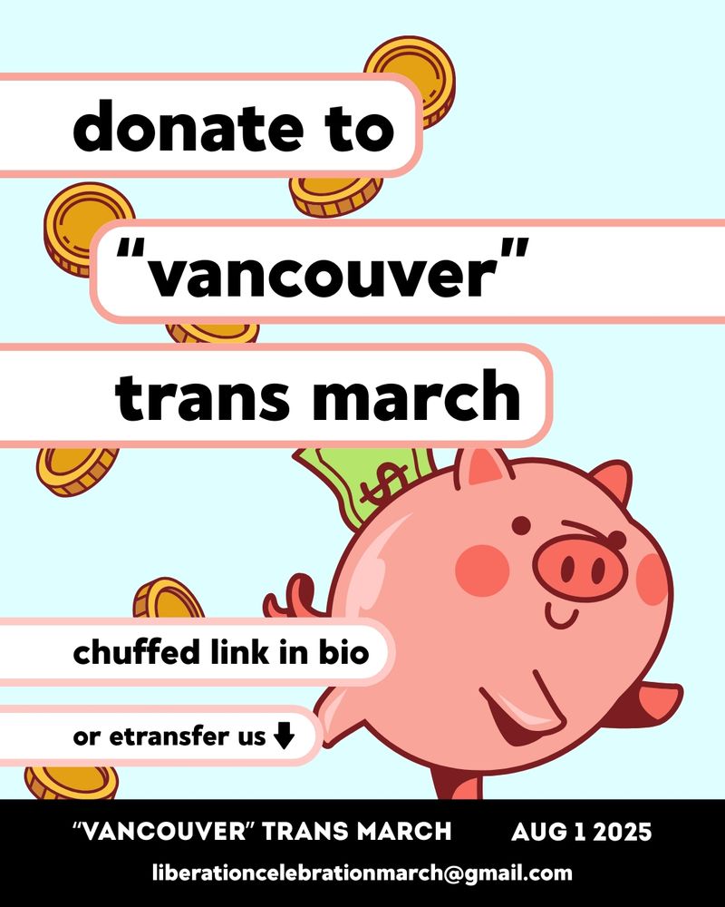 a graphic advertising donating to "vancouver" trans march. image is on a light blue background, with a large illustrated graphic of a pink cartoon piggy bank smiling and leaping in the lower right corner, with a dollar bill sticking out of its back. illustrated gold coins fall scattered from the centre of the image down the left side of the image. overlapping these illustrations, white bubbles with pink outlines jut out from the sides of the image, hosting the image's text. from top to bottom, the text reads "donate to "vancouver trans march". chuffed link in bio, or etransfer us (downward arrow)". At the bottom of the image is a black header with centred white text reading ""Vancouver" Trans March. Aug 1 2025. liberationcelebrationmarch@gmail.com". end of description.