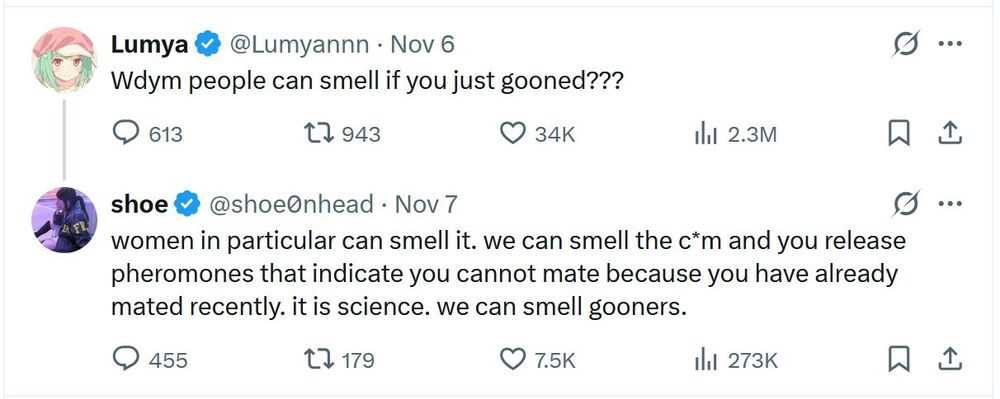 Twitter user lumyannn: wdym people can smell is you just gooned?

Twitter user shoe0nhead: women in particular can smell it. we can smell the c*m and you release pheromones that indicate you cannot mate because you have already mated recently. it is science. we can smell gooners.