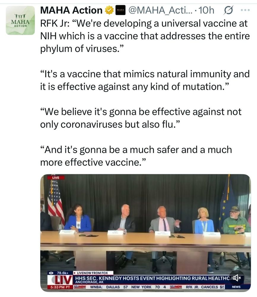 Twitter user maha_action: RFK Jr: "We're developing a universal vaccine at NIH which is a vaccine that addresses the entire phylum of viruses."
"It's a vaccine that mimics natural immunity and it is effective against any kind of mutation."
"We believe it's gonna be effective against not only coronaviruses but also flu."
"And it's gonna be a much safer and a much more effective vaccine."