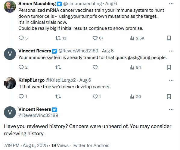 Twitter user simonmaechling: Personalized mRNA cancer vaccines train your immune system to hunt down tumor cells -  using your tumor’s own mutations as the target.
It’s in clinical trials now.
Could be really big if initial results continue to show promise.
Twitter user ReversVinc82189: Your immune system is already trained for that quick gaslighting people.
Twitter user KrispiLargo2: If that were true we’d never develop cancers.
Twitter user ReversVinc82189: Have you reviewed history? Cancers were unheard of. You may consider reviewing history.