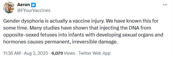 Twitter user FYourVaccines: Gender dysphoria is actually a vaccine injury. We have known this for some time. Many studies have shown that injecting the DNA from opposite-sexed fetuses into infants with developing sexual organs and hormones causes permanent, irreversible damage.