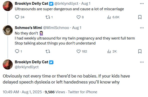 Twitter user brklyndllyct: Ultrasounds are super dangerous and cause a lot of miscarriage

Twitter user MimiSchmoo: No they don’t 🤦🏻‍♀️
I had weekly ultrasound for my twin pregnancy and they went full term
Stop talking about things you don’t understand
Twitter user brklyndllyct: Obviously not every time or there’d be no babies. If your kids have delayed speech dyslexia or left handedness you’ll know why
