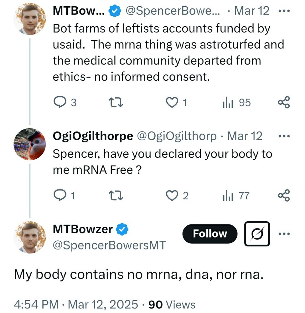 Twitter user SpencerBowersMT: Bot farms of leftists accounts funded by usaid. The mrna thing was astroturfed and the medical community departed from ethics- no informed consent.

Twitter user OgiOgilthorp: Spencer, have you declared your body to me mRNA Free ?

Twitter user SpencerBowersMT: My body contains no mrna, dna, nor rna.


