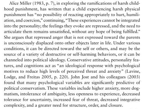 Alice Miller (1983, p. 7), in exploring the ramification of harsh childhood punishment, has written that a child experiencing harsh physical punishment has "no possibility of reacting appropriately to hurt, humiliation, and coercion", continuing, "These experiences cannot be integrated into the personality; the feeligns they evoke are repressed, and the need to articulate them remains unsatisfied, without any hope of being fulfilled." She argues that repressed anger that is not expressed toward the parents is unconsciously displaced onto other objects later in life. Under various conditions, it can be directed toward the self or others, and may be the source of a variety of destructive or self-harming behaviors, or it can be channeled into political ideology. Conservative attitudes, personality features, and cognitions act as "an ideological response with psychological motives to reduce high levels of perceived threat and anxiety" (Lavine, Lodge, and Freitas 2005, p. 220). John Jost and his colleagues (2003) found that many psychological variables are significantly predictive of political conservatism. These variables include higher anxiety, more dogmatism, intolerance of ambiguity, less openness to experience, decreased tolerance for uncertainty, increased fear of threat, decreased integrative complexity, and a greater need for structure, order, and closure.