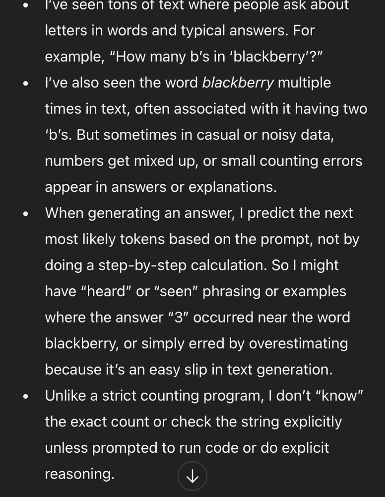 ChatGPT says:

I've seen tons of text where people ask about letters in words and typical answers. For example, "How many b's in 'blackberry'?"
I've also seen the word blackberry multiple times in text, often associated with it having two
'b's. But sometimes in casual or noisy data, numbers get mixed up, or small counting errors appear in answers or explanations.
When generating an answer, I predict the next most likely tokens based on the prompt, not by doing a step-by-step calculation. So I might have "heard" or "seen" phrasing or examples where the answer "3" occurred near the word
blackberry, or simply erred by overestimating because it's an easy slip in text generation.
Unlike a strict counting program, I don't "know" the exact count or check the string explicitly unless prompted to run code or do explicit reasoning.