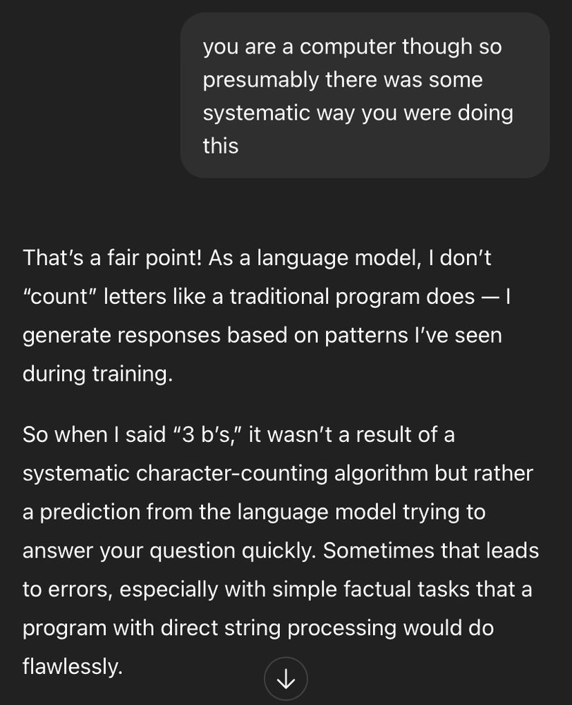 A ChatGPT chat.

Me: you are a computer though so presumably there was some systematic way you were doing this
ChatGPT: That's a fair point! As a language model, I don't
"count" letters like a traditional program does - 1 generate responses based on patterns l've seen during training.
So when I said "3 b's," it wasn't a result of a systematic character-counting algorithm but rather a prediction from the language model trying to answer your question quickly. Sometimes that leads to errors, especially with simple factual tasks that a program with direct string processing would do flawlessly.