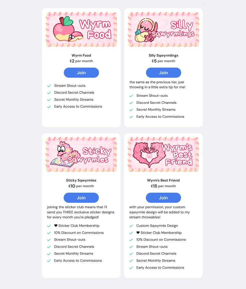 A screenshot of four white boxes showcasing Ko-fi membership tiers, with a pink panel at the top of each showing the title of the tier, accompanied with a matching illustration of a sqwyrmle (a worm on a string). A blue button beneath each pink panel has the word "Join" upon it.

Text reads:
"Wyrm Food" "£2 per month" "Stream Shout-outs, Discord Secret Channels, Secret Monthly Streams, Early Access to Comissions".

"Silly Sqwyrmles" "£5 per month" "the same as the previous tier, just throwing in a little extra tip for me!" "Stream Shout-outs, Discord Secret Channels, Secret Monthly Streams, Early Access to Comissions".

"Sticky Sqwyrmles" "£10 per month" "joining the sticker club means that i'll send you THREE exclusive sticker designs for every month you're pledged!" "Sticker Club Membership, 10% Discount on Commissions, Stream Shout-outs, Discord Secret Channels, Secret Monthly Streams, Early Access to Comissions".

"Wyrm's Best Friend" "£15 per month" "with your permission, your custom sqwyrmle design will be added to my stream throwables!" "Custom Sqwyrmle Design, Sticker Club Membership, 10% Discount on Commissions, Stream Shout-outs, Discord Secret Channels, Secret Monthly Streams, Early Access to Comissions".