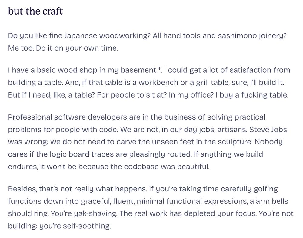 Screenshot of text from the linked blog post. The text reads:

but the craft

Do you like fine Japanese woodworking? All hand tools and sashimono joinery? Me too. Do it on your own time.

† (I’m a piker compared to my woodworking friends)

I have a basic wood shop in my basement †. I could get a lot of satisfaction from building a table. And, if that table is a workbench or a grill table, sure, I’ll build it. But if I need, like, a table? For people to sit at? In my office? I buy a fucking table.

Professional software developers are in the business of solving practical problems for people with code. We are not, in our day jobs, artisans. Steve Jobs was wrong: we do not need to carve the unseen feet in the sculpture. Nobody cares if the logic board traces are pleasingly routed. If anything we build endures, it won’t be because the codebase was beautiful.

Besides, that’s not really what happens. If you’re taking time carefully golfing functions down into graceful, fluent, minimal functional expressions, alarm bells should ring. You’re yak-shaving. The real work has depleted your focus. You’re not building: you’re self-soothing.
