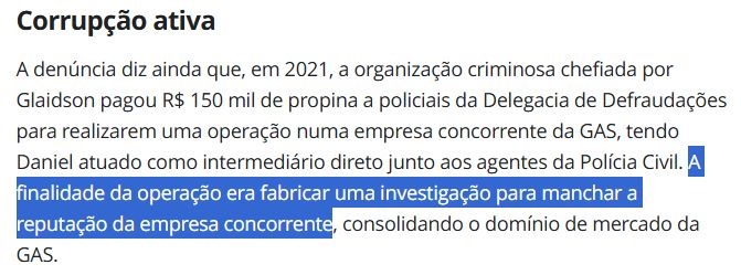 trecho da reportagem 
"A denúncia diz ainda que, em 2021, a organização criminosa chefiada por Glaidson pagou R$ 150 mil de propina a policiais da Delegacia de Defraudações para realizarem uma operação numa empresa concorrente da GAS, tendo Daniel atuado como intermediário direto junto aos agentes da Polícia Civil. A finalidade da operação era fabricar uma investigação para manchar a reputação da empresa concorrente, consolidando o domínio de mercado da GAS."