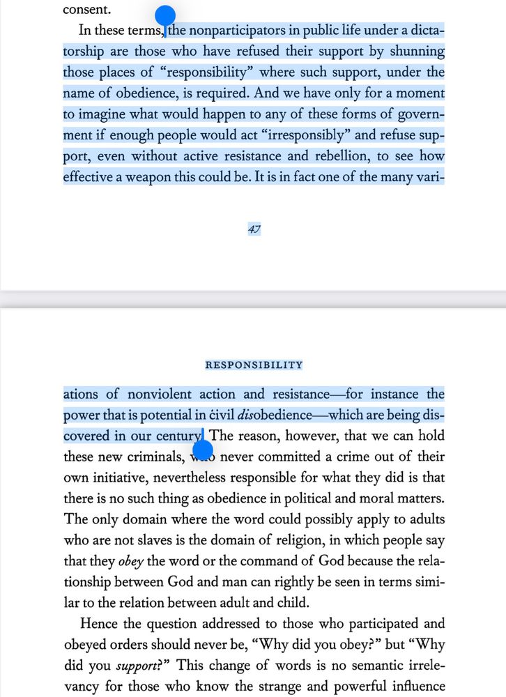 the nonparticipators in public life under a dictatorship are those who have refused their support by shunning those places of "responsibility" where such support, under the name of obedience, is required. And we have only for a moment to imagine what would happen to any of these forms of government if enough people would act "irresponsibly" and refuse support, even without active resistance and rebellion, to see how effective a weapon this could be. It is in fact one of the many variations of nonviolent action and resistance for instance the power that is potential in civil disobedience which are being discovered in our century.