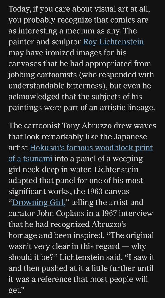 Today, if you care about visual art at all, you probably recognize that comics are as interesting a medium as any. The painter and sculptor Roy Lichtenstein may have ironized images for his canvases that he had appropriated from jobbing cartoonists (who responded with understandable bitterness), but even he acknowledged that the subjects of his paintings were part of an artistic lineage.
The cartoonist Tony Abruzzo drew waves that look remarkably like the Japanese artist Hokusai's famous woodblock print of a tsunami into a panel of a weeping girl neck-deep in water. Lichtenstein adapted that panel for one of his most significant works, the 1963 canvas "Drowning Girl," telling the artist and curator John Coplans in a 1967 interview that he had recognized Abruzzo's homage and been inspired. "The original wasn't very clear in this regard - why should it be?" Lichtenstein said. "I saw it and then pushed at it a little further until it was a reference that most people will get."