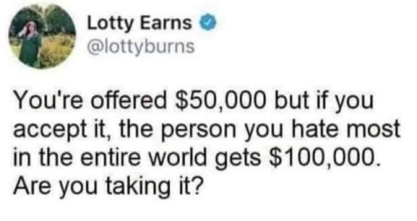 Lotty Earns @lottyburns
You're offered $50,000 but if you accept it, the person you hate most in the entire world gets $100,000.
Are you taking it?