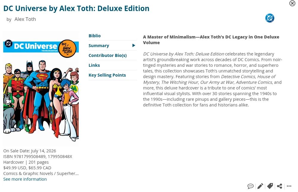 DC Universe by Alex Toth: Deluxe Edition
by Alex Toth
DC Universe
Biblio
Summary
Contributor Bio(s)
Links
Key Selling Points
A Master of Minimalism-Alex Toth's DC Legacy in One Deluxe
Volume DC Universe by Alex Toth: Deluxe Edition celebrates the legendary artist's groundbreaking work across decades of DC Comics. From noir- tinged mysteries and war stories to romance, horror, and superhero tales, this collection showcases Toth's unmatched storytelling and design mastery. Featuring stories from Detective Comics, House of Mystery, The Witching Hour, Our Army at War, Adventure Comics, and more, this deluxe hardcover is a tribute to one of comics' most influential visual stylists. With over 30 stories spanning the 1940s to the 1990s—including rare pinups and gallery pieces-this is the
definitive Toth collection for fans and historians alike.
On Sale Date: July 14, 2026
ISBN 9781799508489, 179950848X Hardcover | 201 pages
$49.99 USD, $65.99 CAD
Comics & Graphic Novels / Superher...
See more information