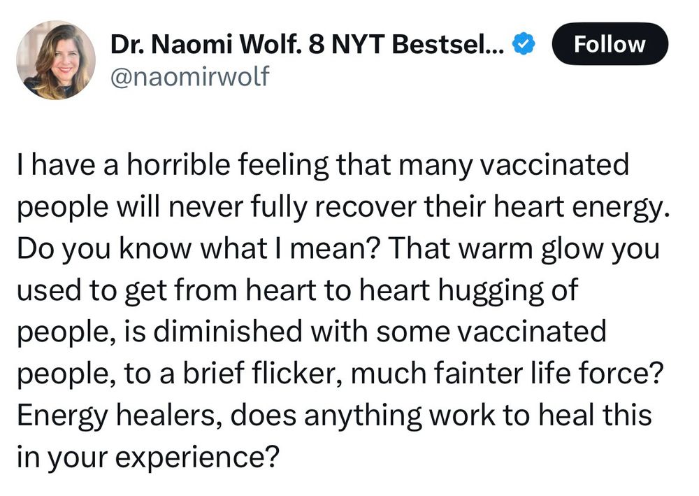 Dr. Naomi Wolf. 8 NYT Bestsel... ®
@naomirwolf
Follow
I have a horrible feeling that many vaccinated people will never fully recover their heart energy.
Do you know what I mean? That warm glow you used to get from heart to heart hugging of people, is diminished with some vaccinated people, to a brief flicker, much fainter life force?
Energy healers, does anything work to heal this in your experience?