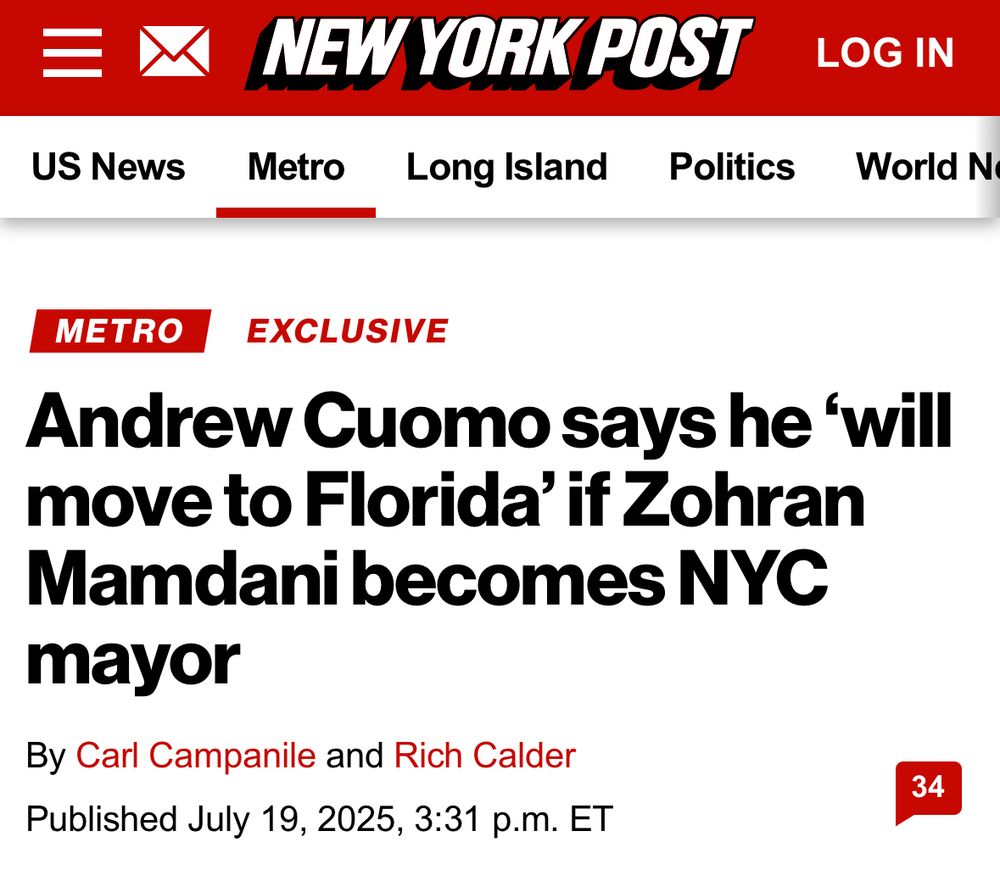 US News
NEW YORK POST
Metro
Long Island
Politics
LOG IN
World N
METRO
EXCLUSIVE
Andrew Cuomo says he 'will move to Florida' if Zohran Mamdani becomes NYC
mayor
By Carl Campanile and Rich Calder
Published July 19, 2025, 3:31 p.m. ET
34