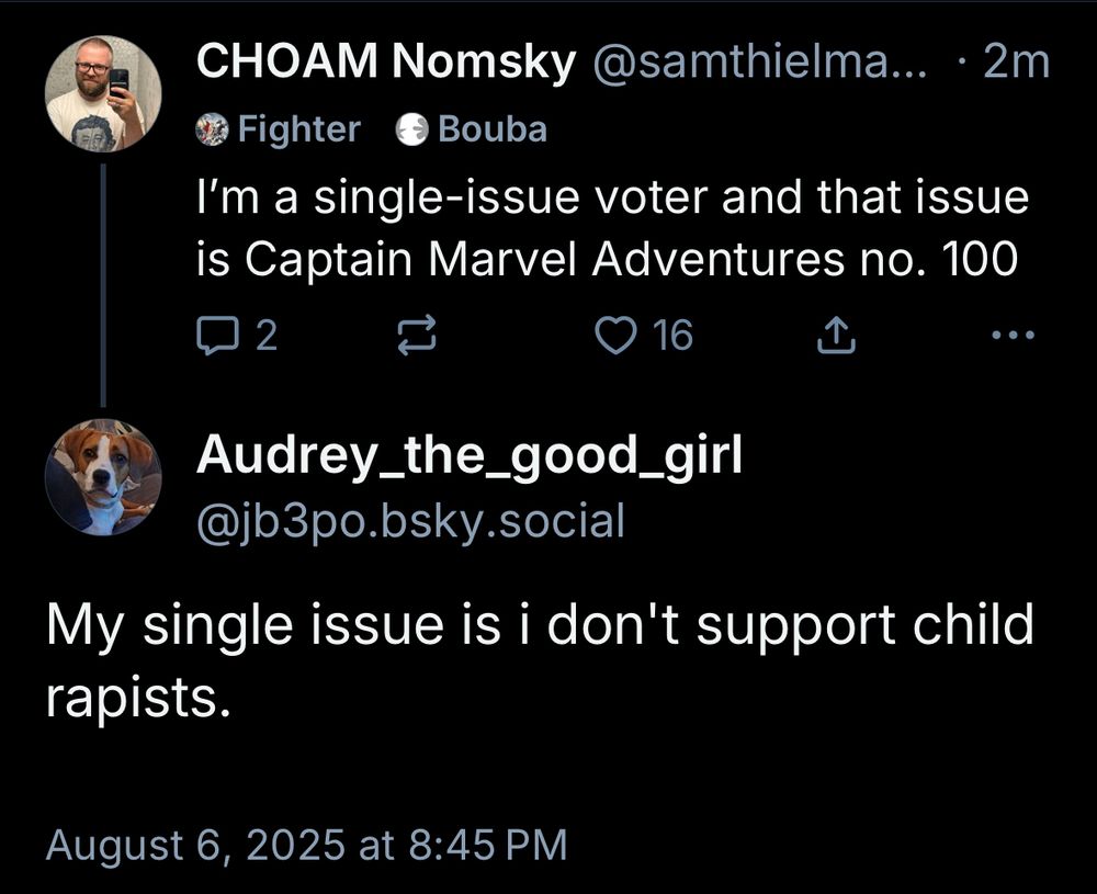 CHOAM Nomsky @samthielma... • 2m
Fighter
@ Bouba
I'm a single-issue voter and that issue is Captain Marvel Adventures no. 100
2
> 16
...
Audrey_the_good_girl @jb3po.bsky.social
My single issue is i don't support child rapists.
August 6, 2025 at 8:45 PM