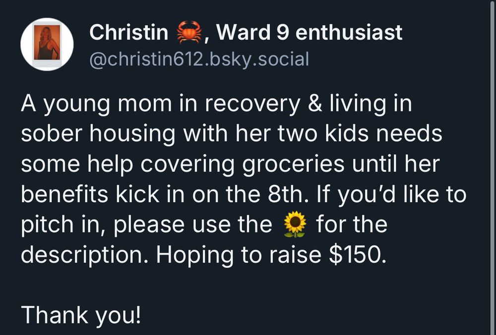 Picture of a mutual aid ask stating:

“A young mom in recovery & living in sober housing with her two kids needs some help covering groceries until her benefits kick in on the 8th. If you'd like to pitch in, please use the & for the description. Hoping to raise $150.
Thank you!”