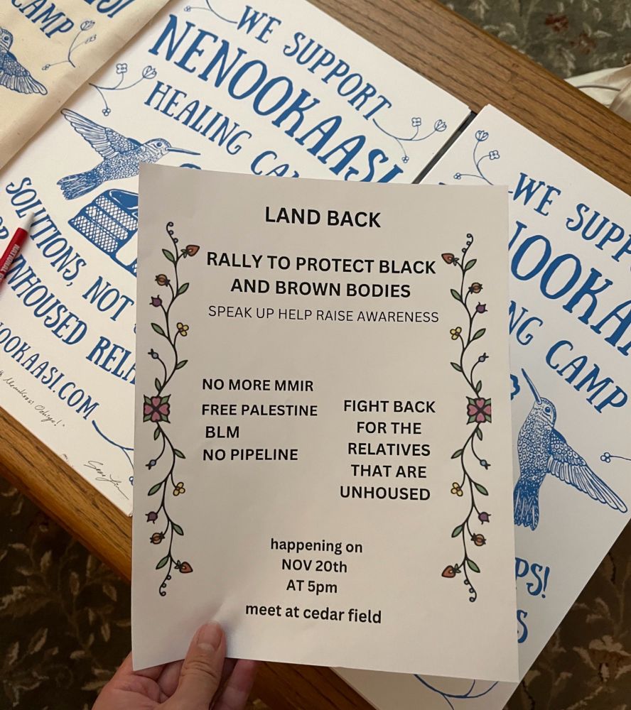 We support Nenokassi Healing Camp prints by Sean Lim in the background of a picture of a flyer that states:

LAND BACK
RALLY TO PROTECT BLACK AND BROWN BODIES
SPEAK UP HELP RAISE AWARENESS
NO MORE MMIR
FREE PALESTINE
BLM
NO PIPELINE
FIGHT BACK
FOR THE RELATIVES THAT ARE UNHOUSED
happening on
NOV 20th
AT 5pm
meet at cedar field