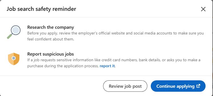 Job search safety reminder

Research the company
Before you apply, review the employer’s official website and social media accounts to make sure you feel confident about them.

Report suspicious jobs
If a job requests sensitive information like credit card numbers, bank details, or asks you to make a purchase during the application process, report it.