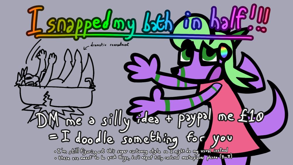 I snapped my bath in half!!!
DM me a silly idea + paypal me £10 = I doodle something for you
- I'm still figuring our this super cartoony style so i might do my usual instead
- these are meant to be quick things, don't expect fully rendered masterpieces please