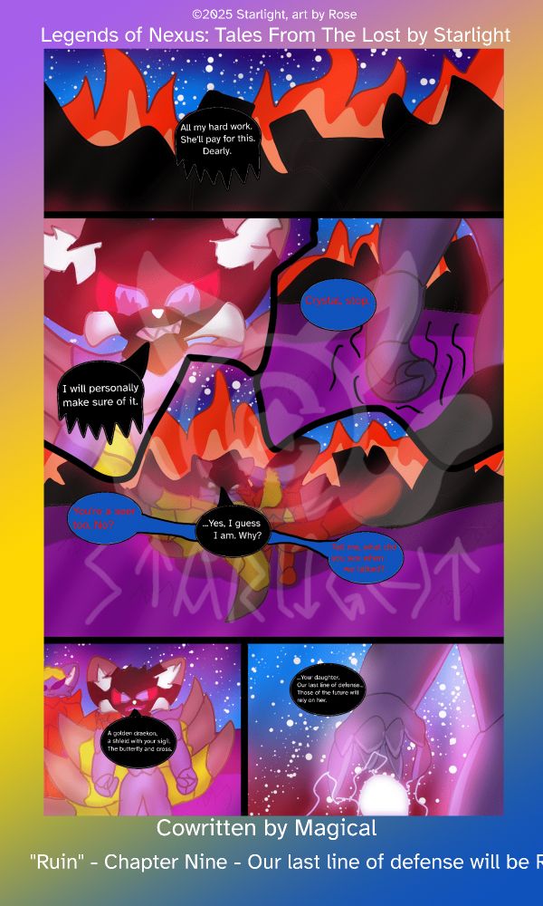 # Chapter 9
Panel 1: Crystal's castle has collapsed and is burning rubble. "All my hard work. She'll pay for this. Dearly."

Panel 2: The flames reflect in her eyes as her rage consumes her, "I will personally make sure of it."

Panel 3: Her clenched fist shakes from stress, Sapphron calls out to her, "Crystal, stop."

Panel 4: She doesn't stop staring into the fire, but she listens to what he has to say, "You're a seer too, no?"
"...yeah, I guess I am. Why?"
"Tell me, what did you see when we talked?"

Panel 5: She stares into the flames to recount her vision, "A golden draekon, a shield with your sigil. The butterfly and cross."

Panel 6: Her fist streches as electricity dances between her fingers as she realizes, "...your daughter. Our last line of defense...Those of the future will rely on her."