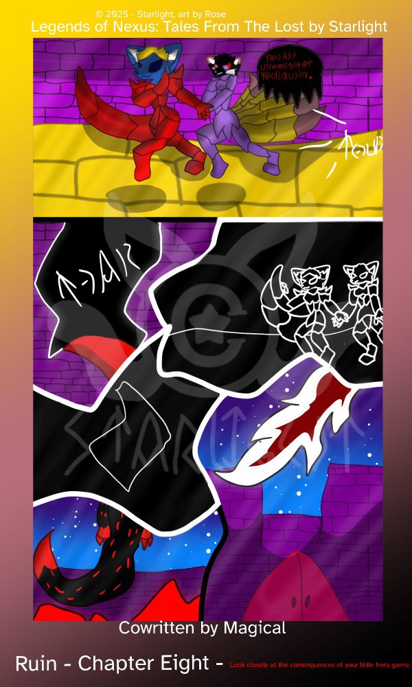 # Chapter 8 
Panel 1: Sapphron drags Crystal by the wrist and runs out of her throne room while The Traitor speaks coldly, "You are unworthy of your queen." Before something thuds to the ground. Sapphron has his left arm raised with a bladed gauntlet. 

Panel 2: Sapphron slashes downward and tears a rift in reality. 

Panel 3: Sapphron and Crystal are on the other side of the rift, indicated by them being all black with white outlines. They stopped sprinting. 

Panel 4: Sapphron slices another rift in reality. 

Panel 5: A black dragon with red dots across its scales flies out of a ruined building with flames building beneath it. 

Panel 6: In the air, it starts blasting white flames at Crystal's castle.