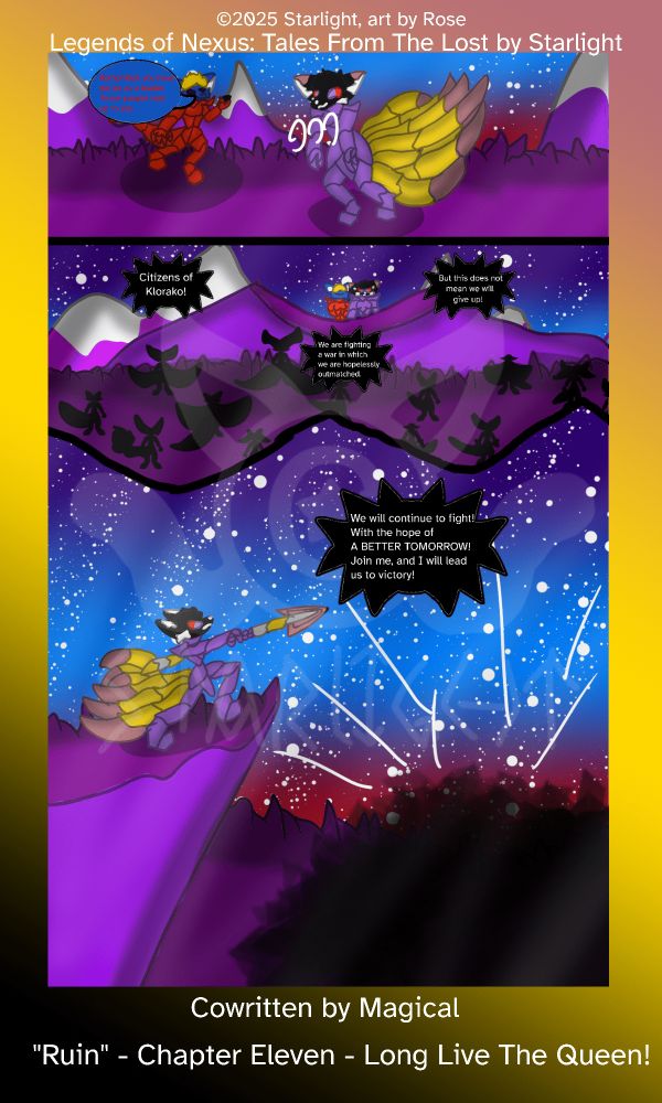 # Chapter 11
Panel 1: Sapphron examines the gemstone as Crystal slumps over from exhaustion. 
"Remember, you have duties as a leader. These people look up to you." Sapphron reminds her. 

Panel 2: Sapph and Crystal stand on a cliff overlooking a crowd of evacuees from Crystal's kingdom. "Citizens of Klorako!" She announces, "We are fighting a war in which we are hopelessly outmatched. But this does not mean we will give up hope!"

Panel 3: The crowd cheers as she points her spear off in the distance and shouts, "We will continue to fight! With the hope of a better tomorrow! Join me, and I will lead you to victory!"