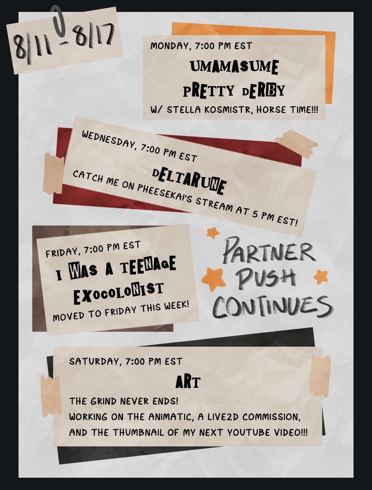 A Twitch stream schedule for the week of Agust 11th styled after a punk concert poster.

Umamasume: Pretty Derby, Monday, 7:00 PM EST
Deltarune, Wednesday, 7:00 PM EST
I Was A Teenage Exocolonist, Friday, 7:00 PM EST
Art, Saturday, 7:00 PM EST

Text to the side reads "Partner Push Continues"