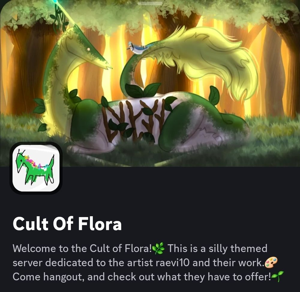 a screenshot of my discord server, the icon is a poorly drawn agamemnon (my forest guardian monster type oc, the banner is aga laying in a opening in yhe woods with a blue jay on its tail

the server description is: welcome to cult of flora! this is a silky themed server dedicated to the artist raevi10 and their work. come bangout and check out what they have to offer!